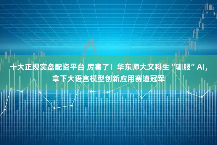 十大正规实盘配资平台 厉害了！华东师大文科生“驯服”AI，拿下大语言模型创新应用赛道冠军