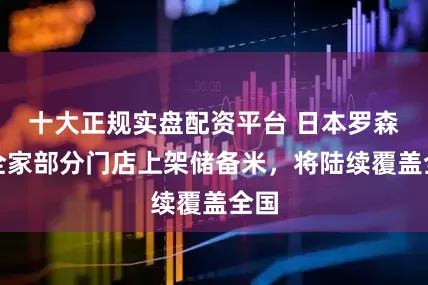 十大正规实盘配资平台 日本罗森与全家部分门店上架储备米，将陆续覆盖全国