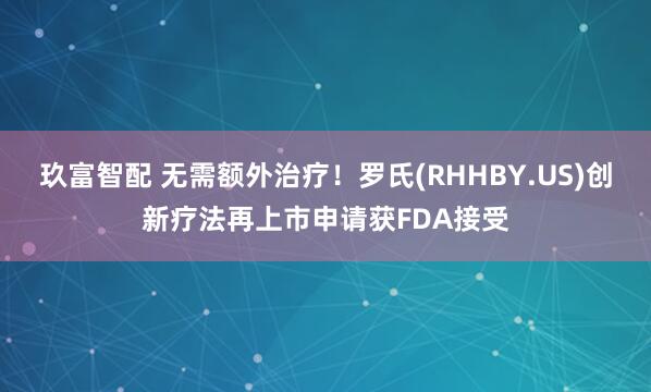 玖富智配 无需额外治疗！罗氏(RHHBY.US)创新疗法再上市申请获FDA接受