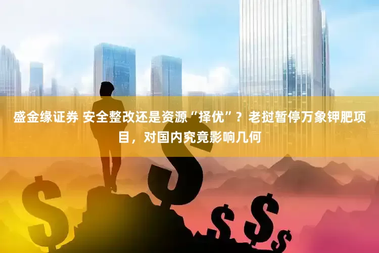 盛金缘证券 安全整改还是资源“择优”？老挝暂停万象钾肥项目，对国内究竟影响几何