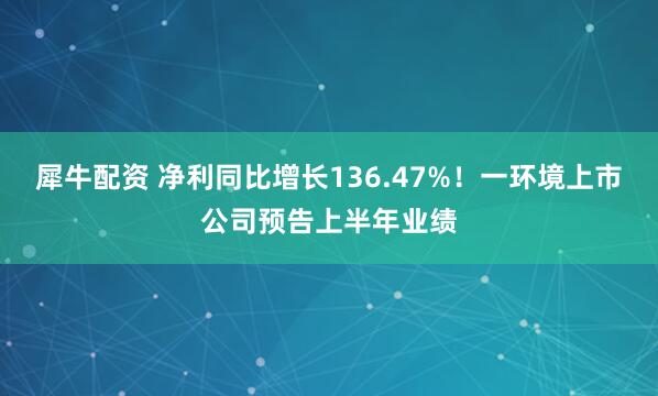 犀牛配资 净利同比增长136.47%！一环境上市公司预告上半年业绩