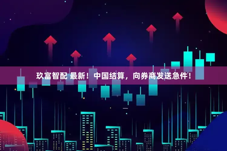 玖富智配 最新！中国结算，向券商发送急件！