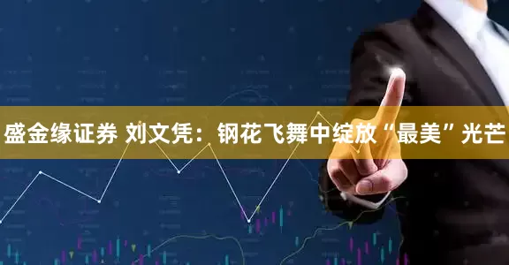 盛金缘证券 刘文凭：钢花飞舞中绽放“最美”光芒