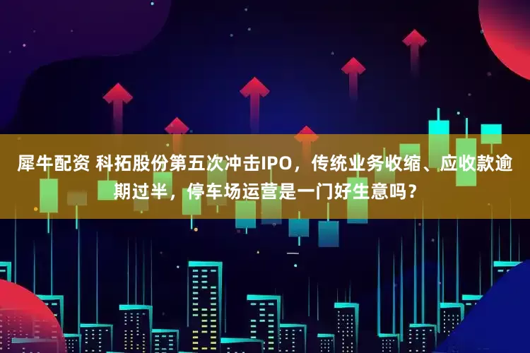 犀牛配资 科拓股份第五次冲击IPO，传统业务收缩、应收款逾期过半，停车场运营是一门好生意吗？